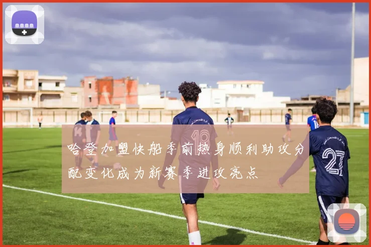 哈登加盟快船季前热身顺利助攻分配变化成为新赛季进攻亮点